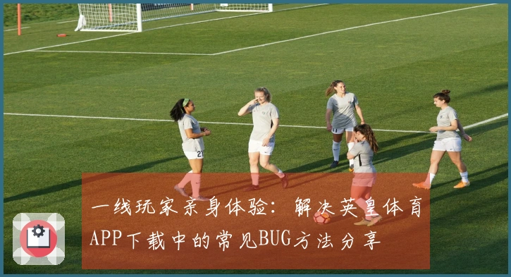 一线玩家亲身体验：解决英皇体育APP下载中的常见BUG方法分享