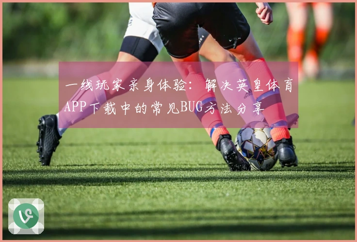 一线玩家亲身体验：解决英皇体育APP下载中的常见BUG方法分享