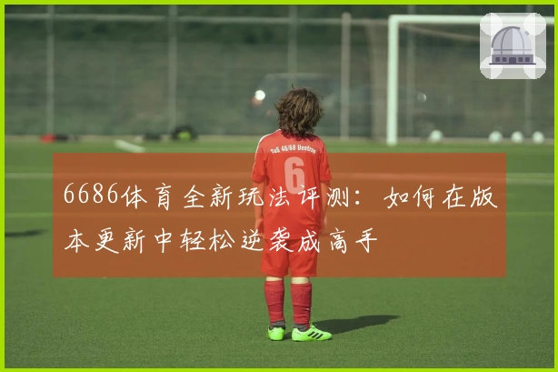 6686体育全新玩法评测：如何在版本更新中轻松逆袭成高手